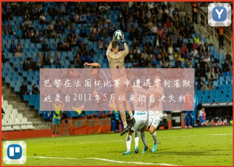 巴黎在法国杯比赛中遭遇零封落败这是自2011年5月以来的首次失利