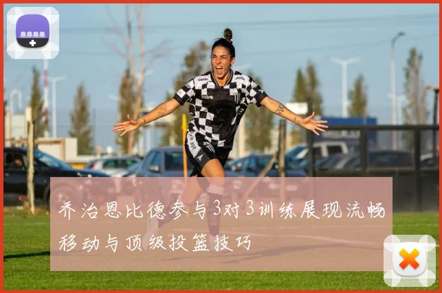 乔治恩比德参与3对3训练展现流畅移动与顶级投篮技巧