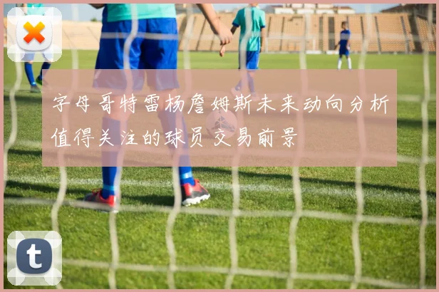 字母哥特雷杨詹姆斯未来动向分析值得关注的球员交易前景