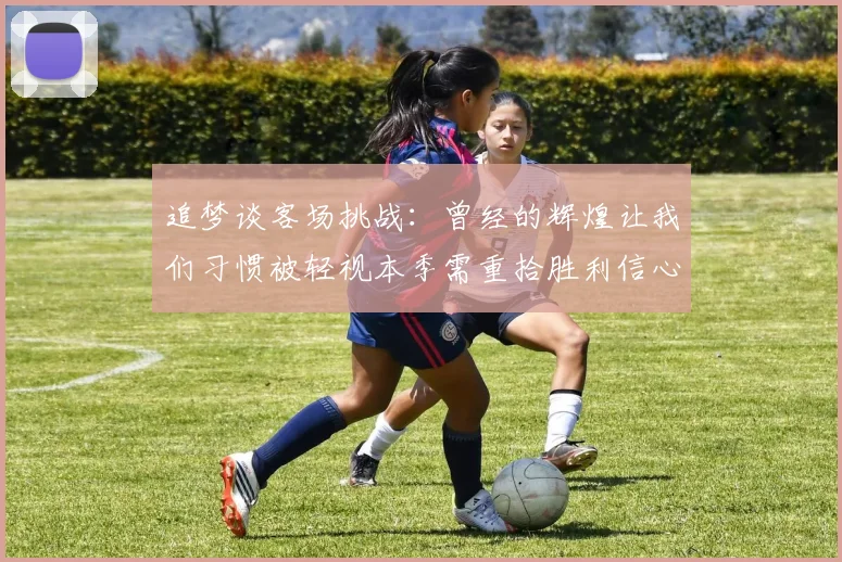 追梦谈客场挑战：曾经的辉煌让我们习惯被轻视本季需重拾胜利信心