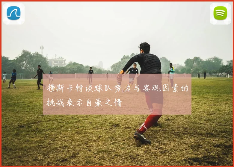 穆斯卡特谈球队努力与客观因素的挑战表示自豪之情