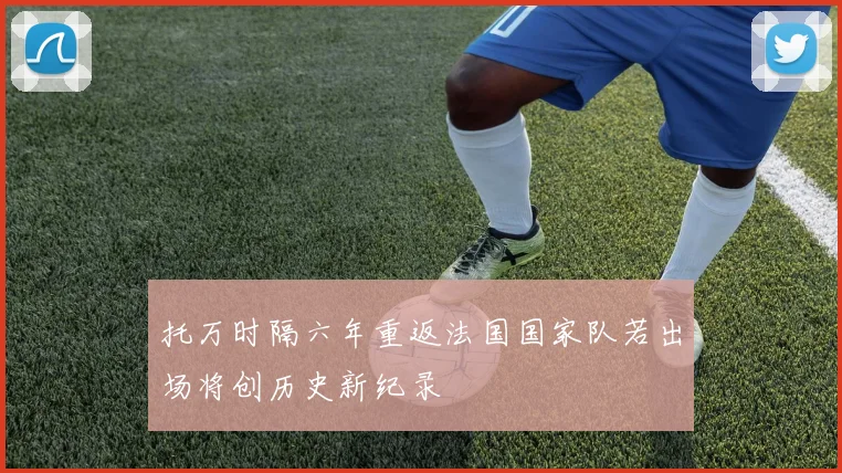 托万时隔六年重返法国国家队若出场将创历史新纪录