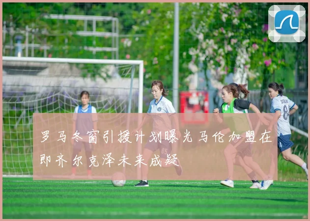 罗马冬窗引援计划曝光马伦加盟在即齐尔克泽未来成疑