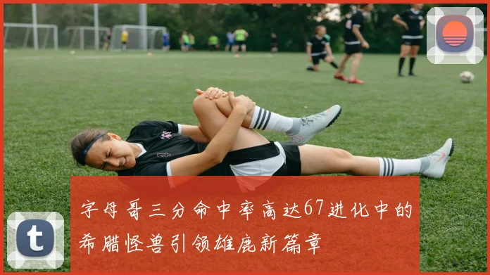 字母哥三分命中率高达67进化中的希腊怪兽引领雄鹿新篇章