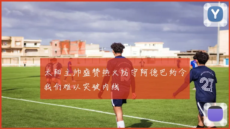 太阳主帅盛赞热火防守阿德巴约令我们难以突破内线