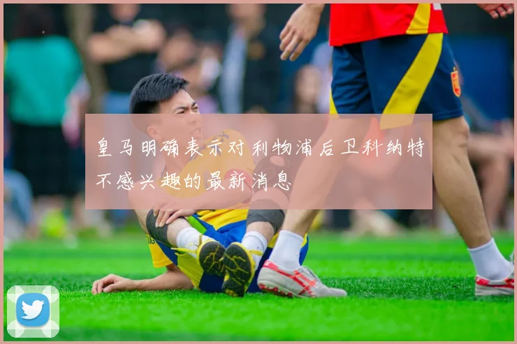 皇马明确表示对利物浦后卫科纳特不感兴趣的最新消息