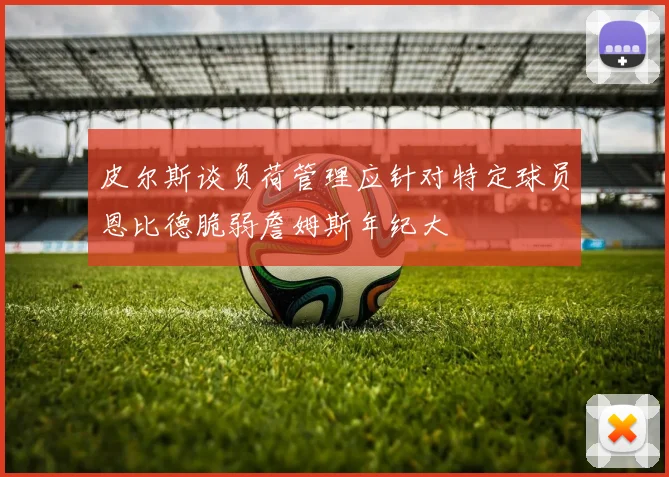 皮尔斯谈负荷管理应针对特定球员恩比德脆弱詹姆斯年纪大