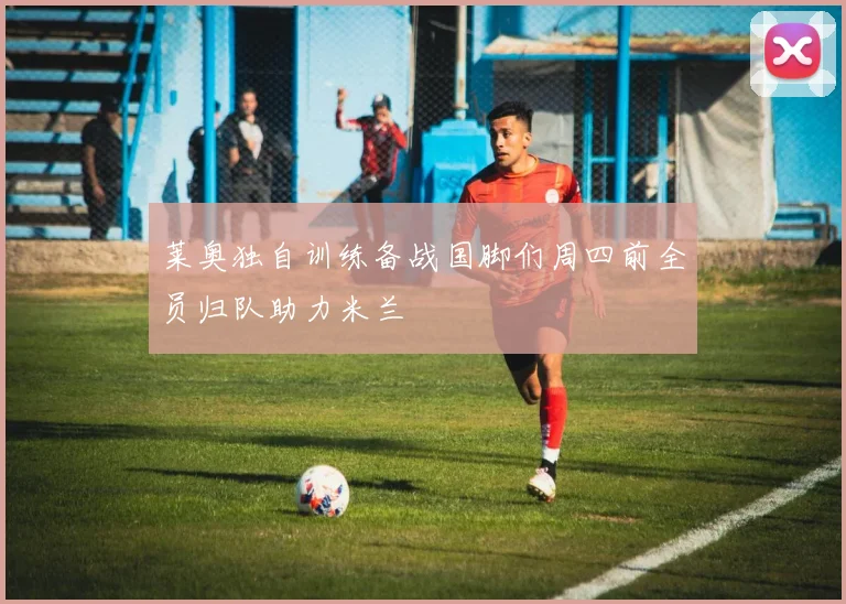 莱奥独自训练备战国脚们周四前全员归队助力米兰