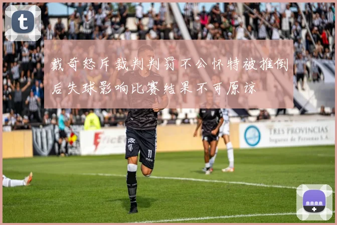 戴奇怒斥裁判判罚不公怀特被推倒后失球影响比赛结果不可原谅