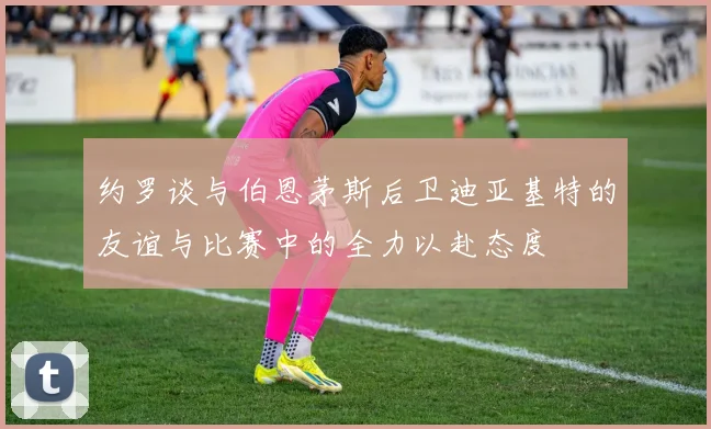 约罗谈与伯恩茅斯后卫迪亚基特的友谊与比赛中的全力以赴态度