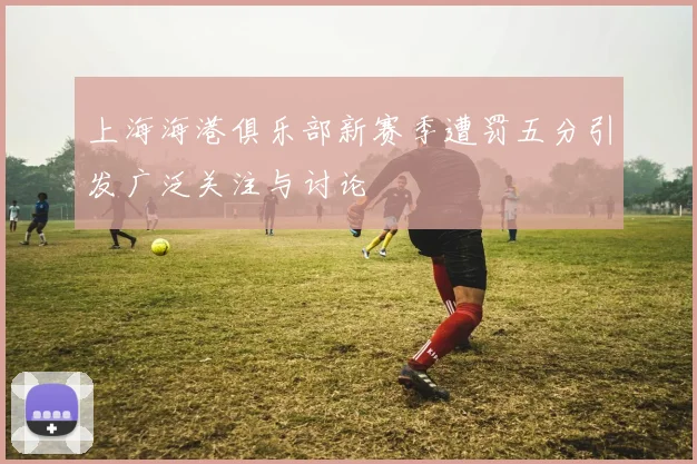 上海海港俱乐部新赛季遭罚五分引发广泛关注与讨论