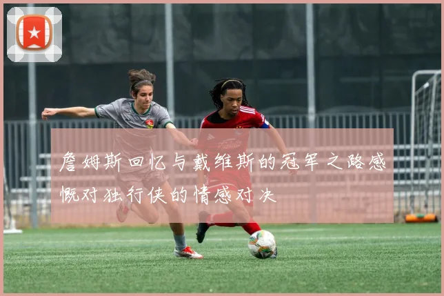 詹姆斯回忆与戴维斯的冠军之路感慨对独行侠的情感对决