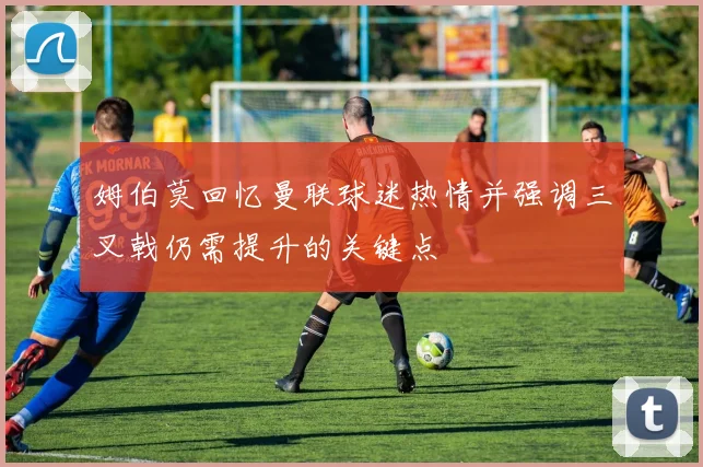 姆伯莫回忆曼联球迷热情并强调三叉戟仍需提升的关键点