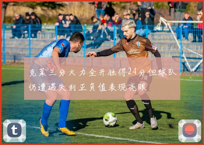 克莱三分火力全开独得24分但球队仍遭遇失利正负值表现亮眼