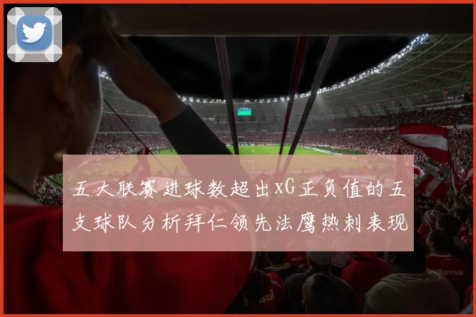 五大联赛进球数超出xG正负值的五支球队分析拜仁领先法鹰热刺表现抢眼
