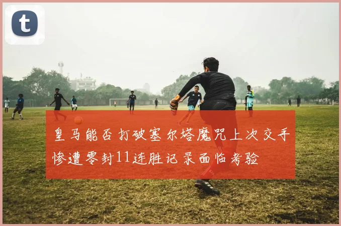 皇马能否打破塞尔塔魔咒上次交手惨遭零封11连胜记录面临考验