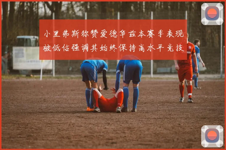 小里弗斯称赞爱德华兹本赛季表现被低估强调其始终保持高水平竞技状态